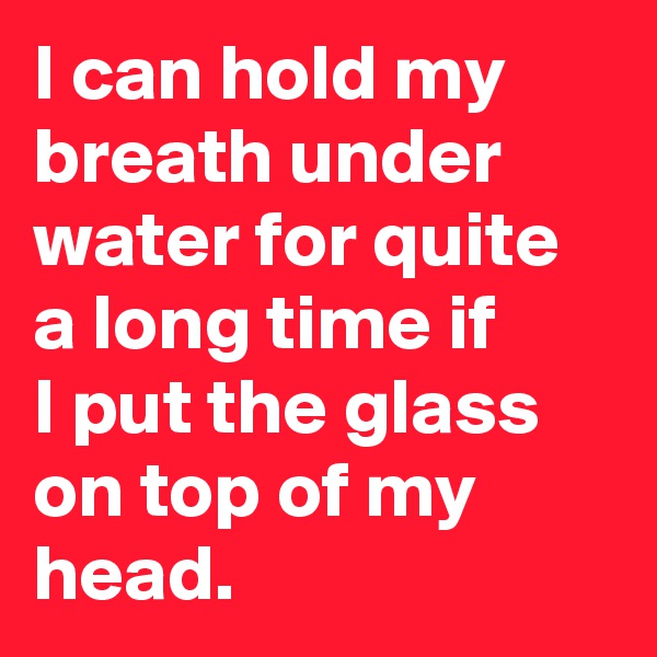 I can hold my breath under water for quite a long time if
I put the glass on top of my head.
