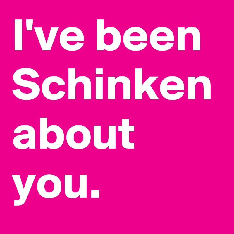 I've been
Schinken
about you.