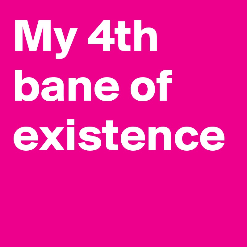 My 4th bane of existence 