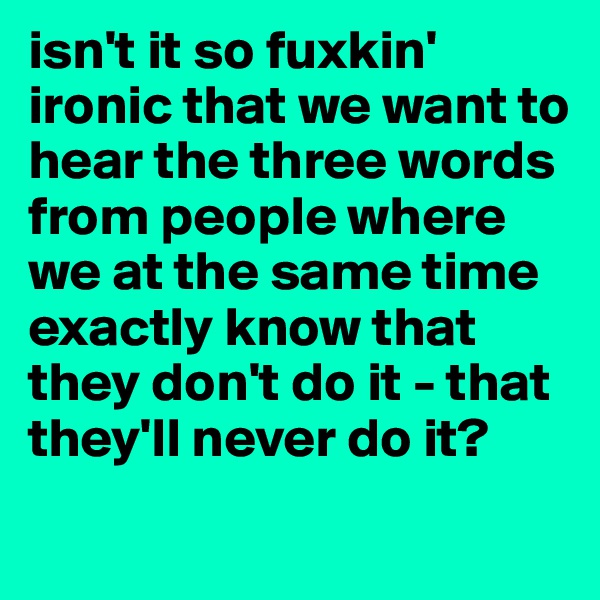 isn't it so fuxkin' ironic that we want to hear the three words from people where we at the same time exactly know that they don't do it - that they'll never do it? 
