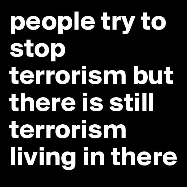 people try to stop terrorism but there is still terrorism living in there 