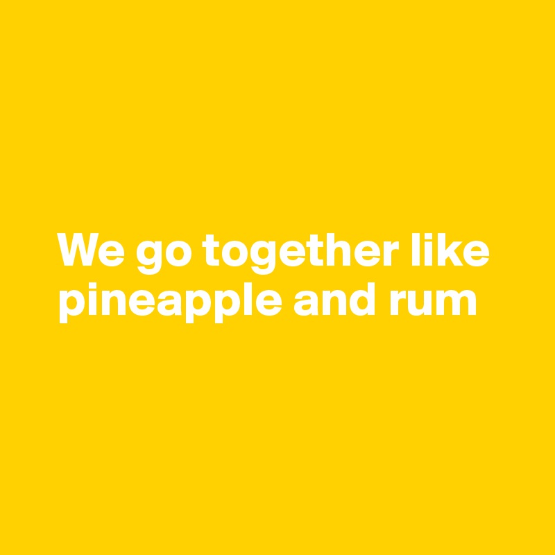 



   We go together like     
   pineapple and rum



