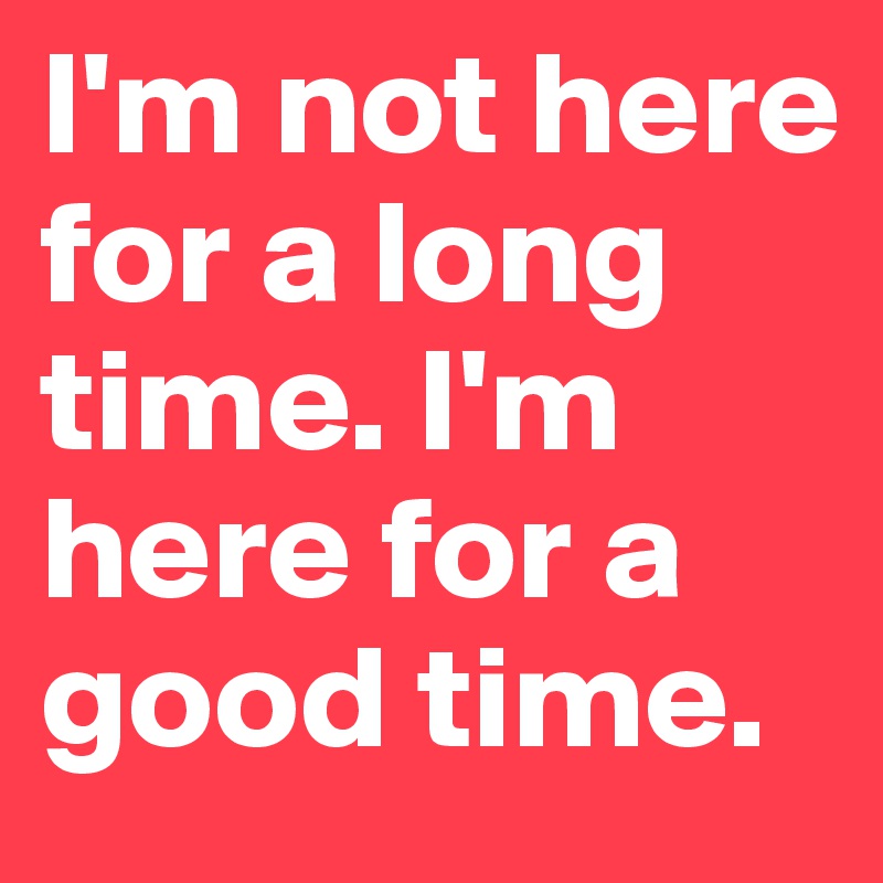I'm not here for a long time. I'm here for a good time.