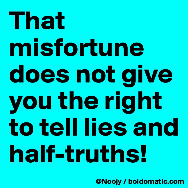 That misfortune does not give you the right to tell lies and half-truths!