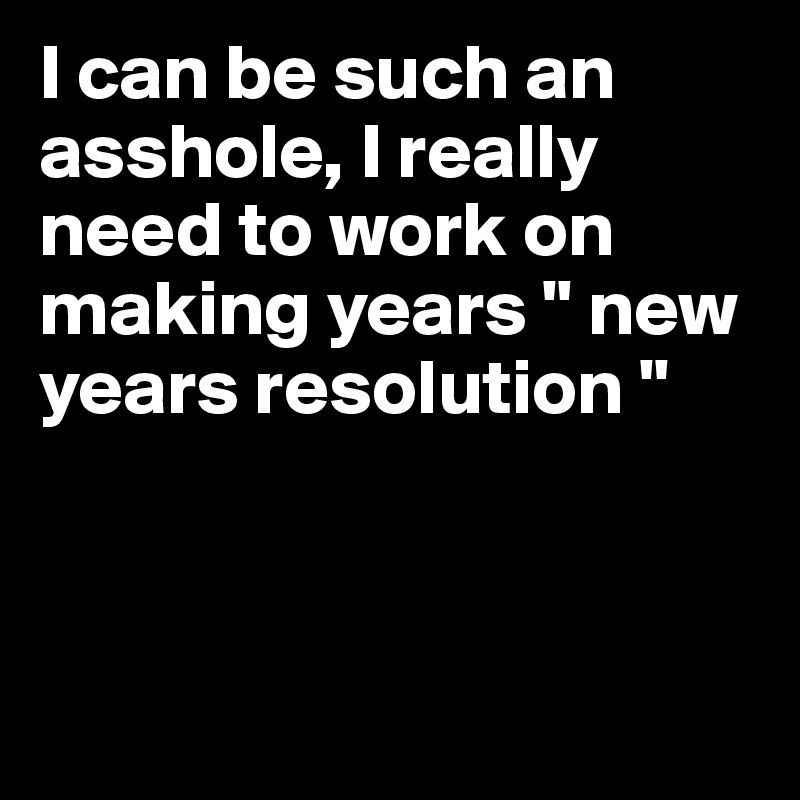 I can be such an asshole, I really need to work on making years " new years resolution " 



