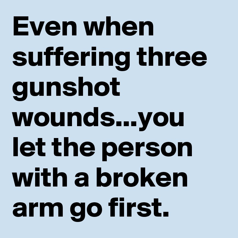 Even when suffering three gunshot wounds...you let the person with a broken arm go first.