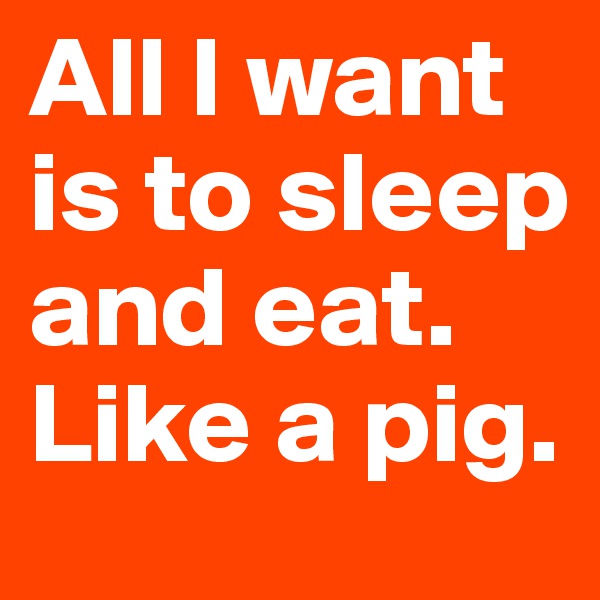 All I want is to sleep and eat. Like a pig.