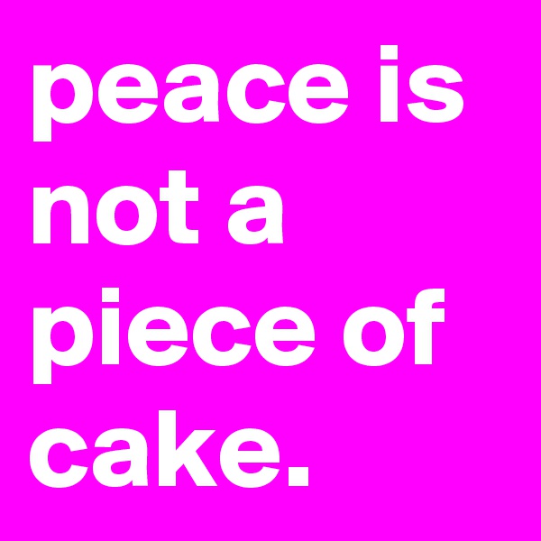 peace is not a piece of cake.