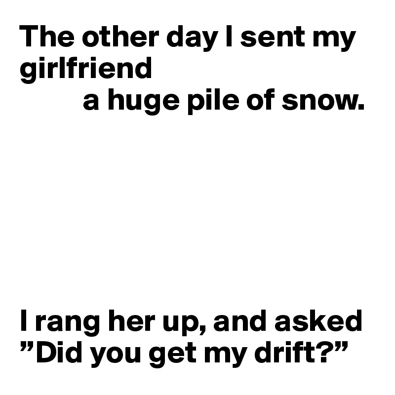 The other day I sent my girlfriend
          a huge pile of snow.






I rang her up, and asked ”Did you get my drift?”