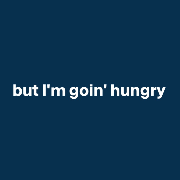 



 but I'm goin' hungry


