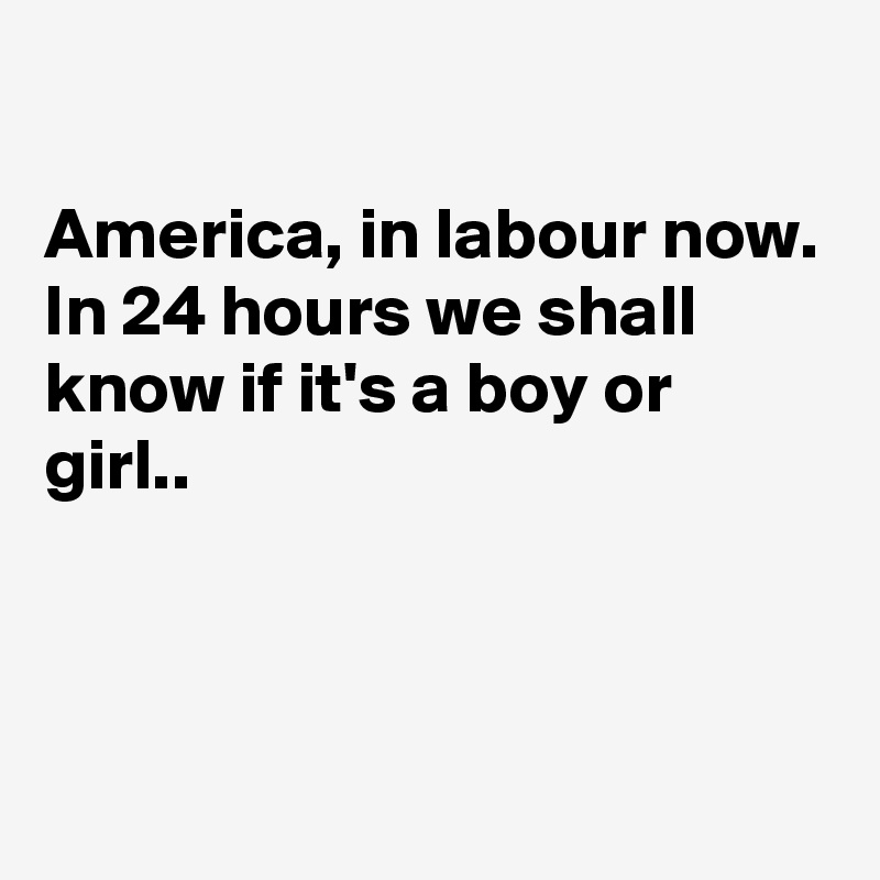 

America, in labour now.
In 24 hours we shall know if it's a boy or girl..



