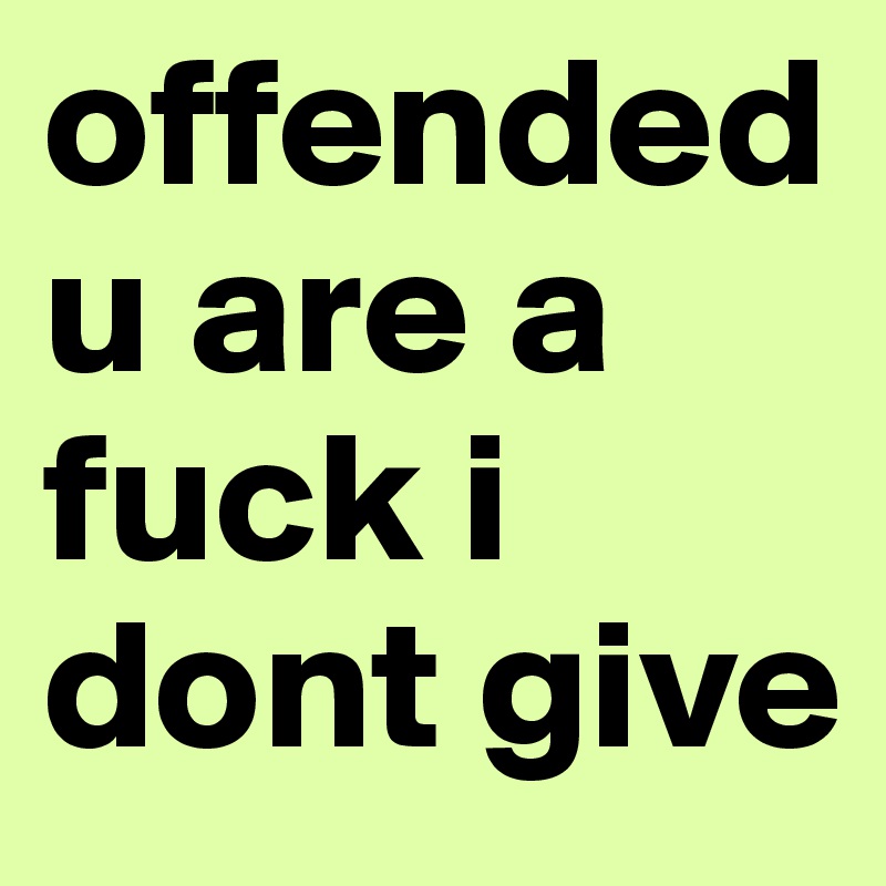 offended u are a fuck i dont give