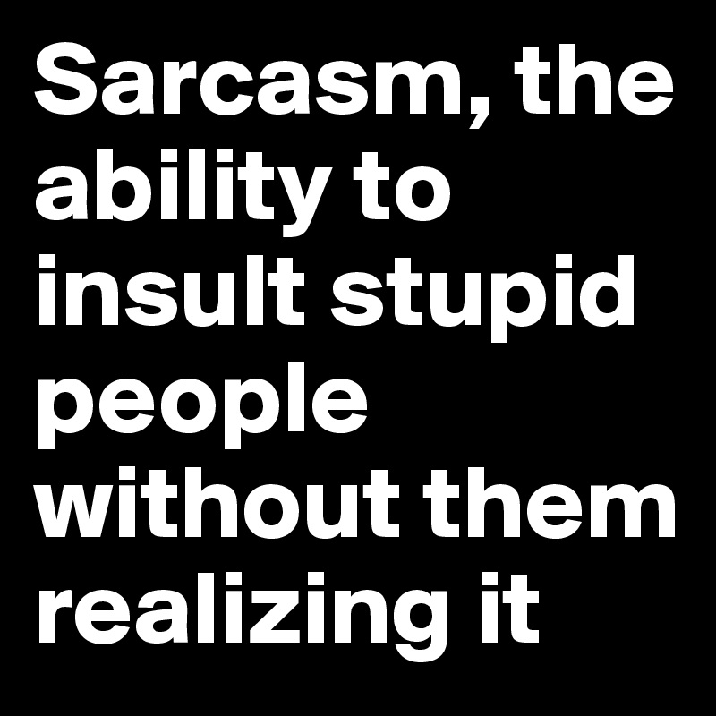 Sarcasm, the ability to insult stupid people without them realizing it