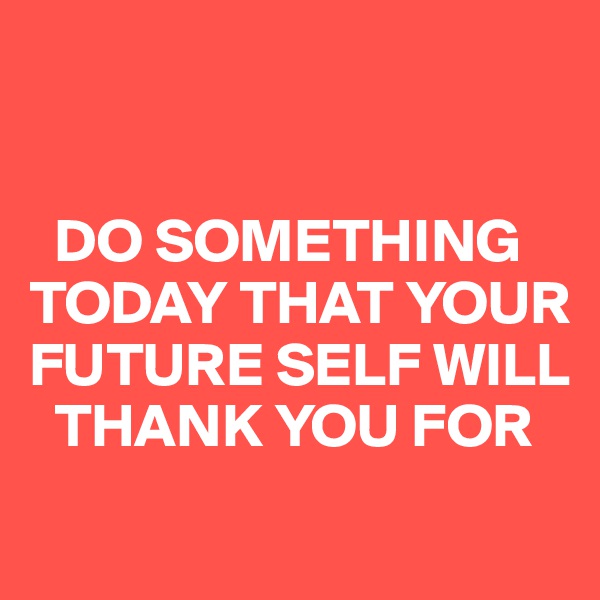 


  DO SOMETHING TODAY THAT YOUR FUTURE SELF WILL  
  THANK YOU FOR
