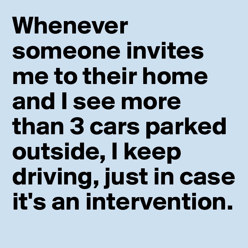 Whenever someone invites me to their home and I see more than 3 cars parked outside, I keep driving, just in case it's an intervention. 