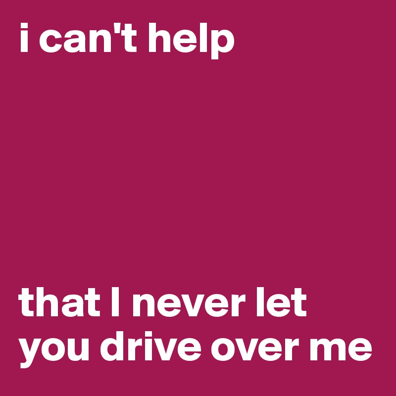 i can't help 





that I never let you drive over me