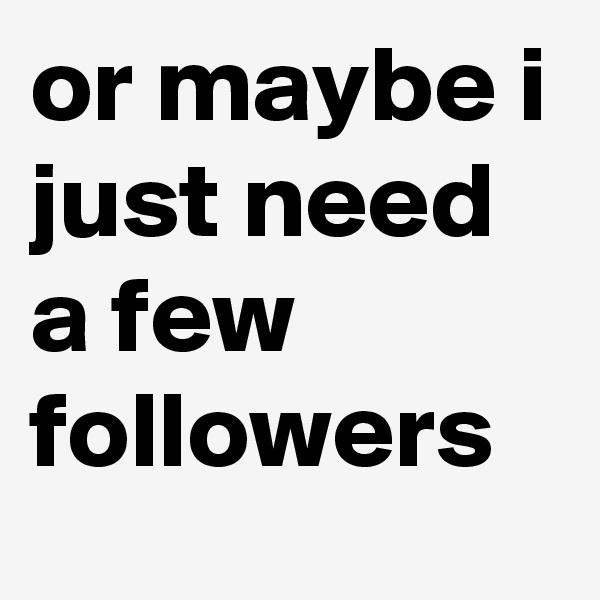 or maybe i just need a few followers