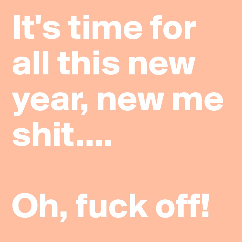 It's time for all this new year, new me shit.... 
                        Oh, fuck off! 