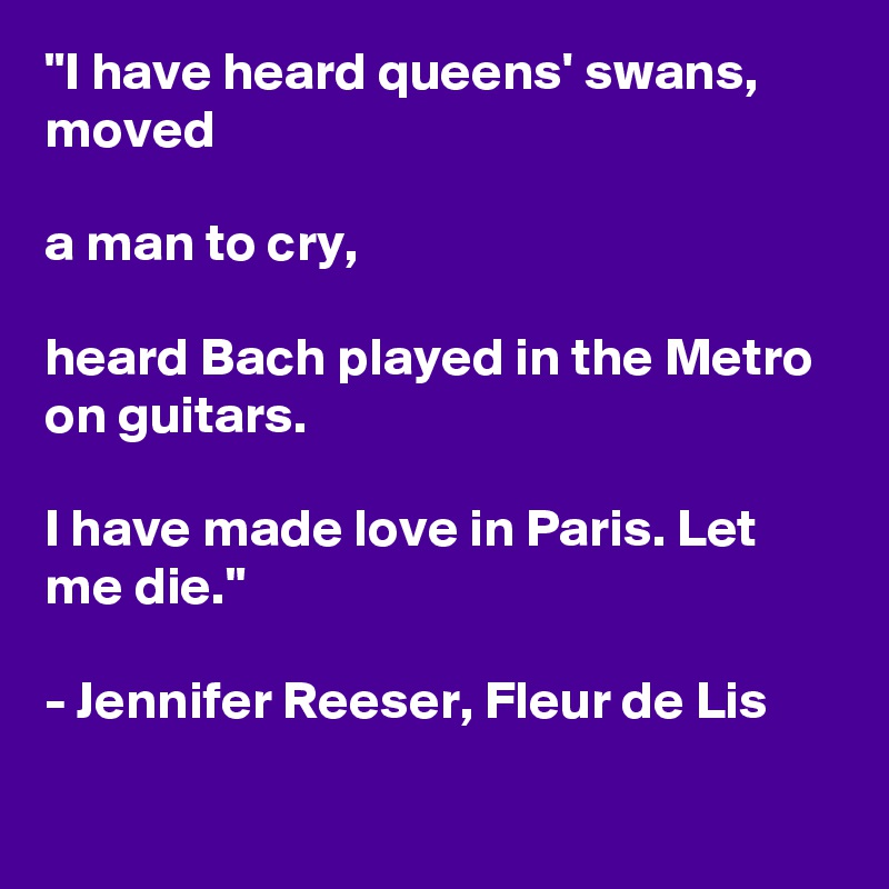 "I have heard queens' swans, moved

a man to cry,

heard Bach played in the Metro on guitars.

I have made love in Paris. Let me die."

- Jennifer Reeser, Fleur de Lis

