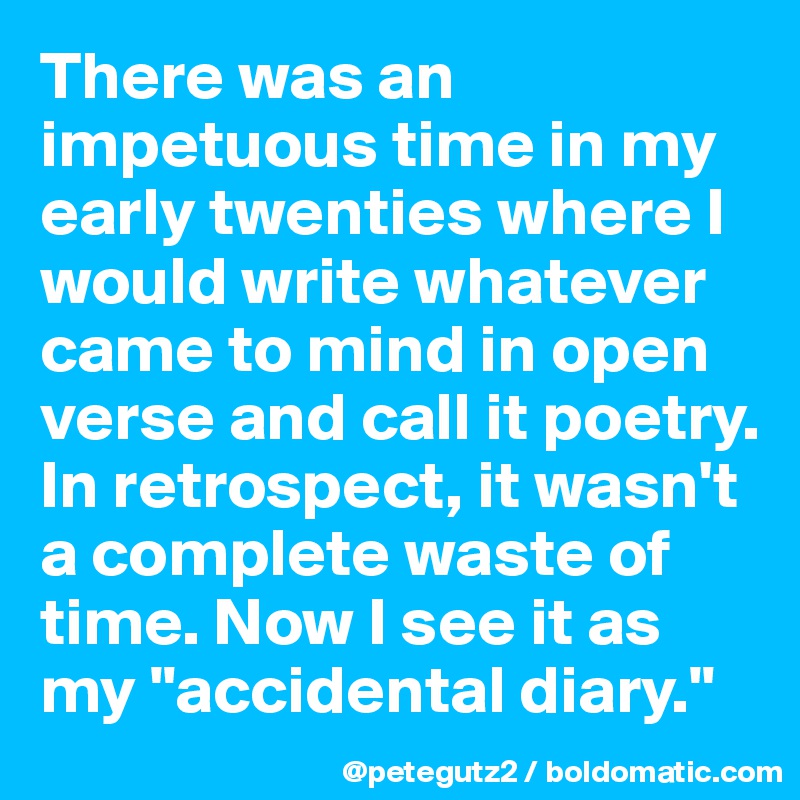There was an impetuous time in my early twenties where I would write whatever came to mind in open verse and call it poetry. In retrospect, it wasn't a complete waste of time. Now I see it as my "accidental diary."
