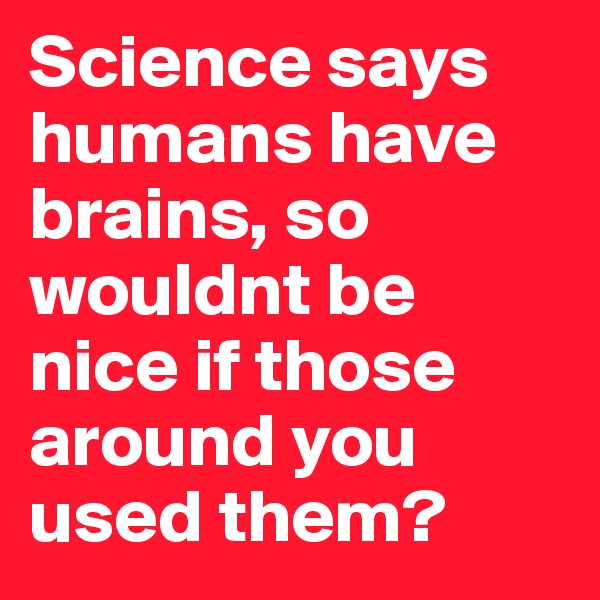 Science says humans have brains, so wouldnt be nice if those around you used them?