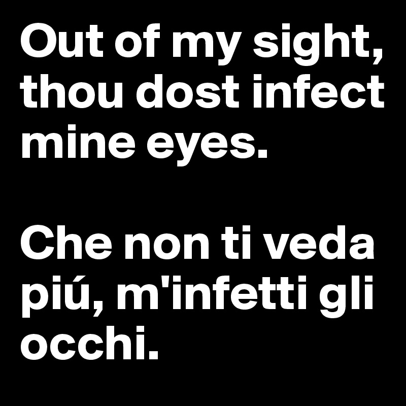 Out of my sight, thou dost infect mine eyes. 

Che non ti veda piú, m'infetti gli occhi.