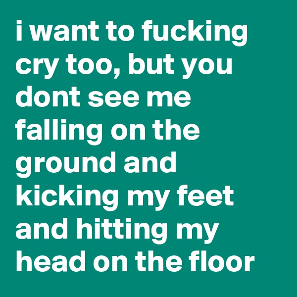 i want to fucking cry too, but you dont see me falling on the ground and kicking my feet and hitting my head on the floor