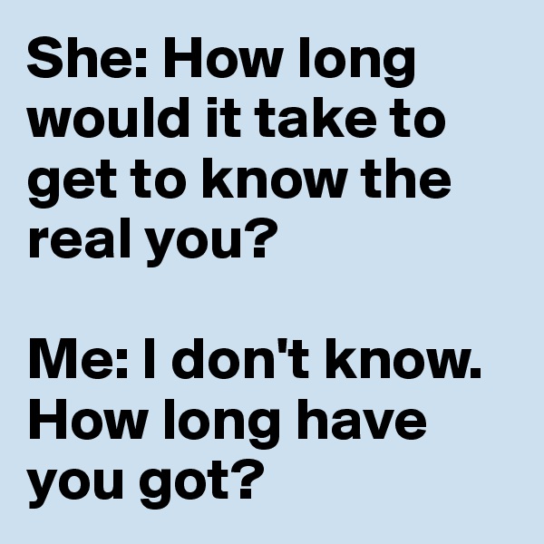 She: How long would it take to get to know the real you?

Me: I don't know. How long have you got?