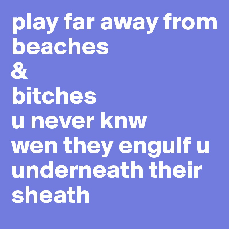 play far away from
beaches 
&
bitches
u never knw 
wen they engulf u underneath their sheath