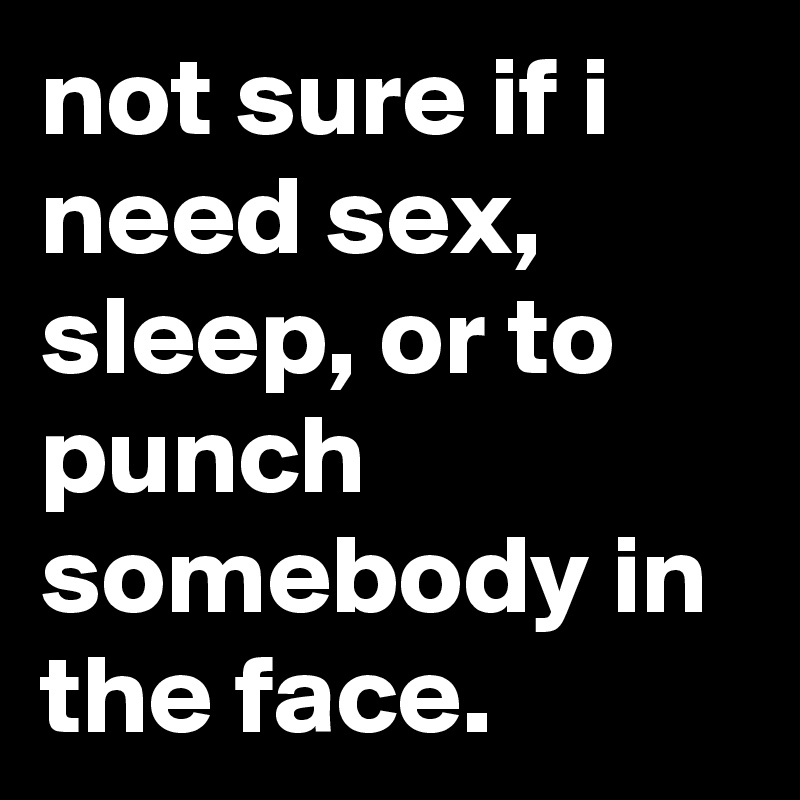 not sure if i need sex, sleep, or to punch somebody in the face.