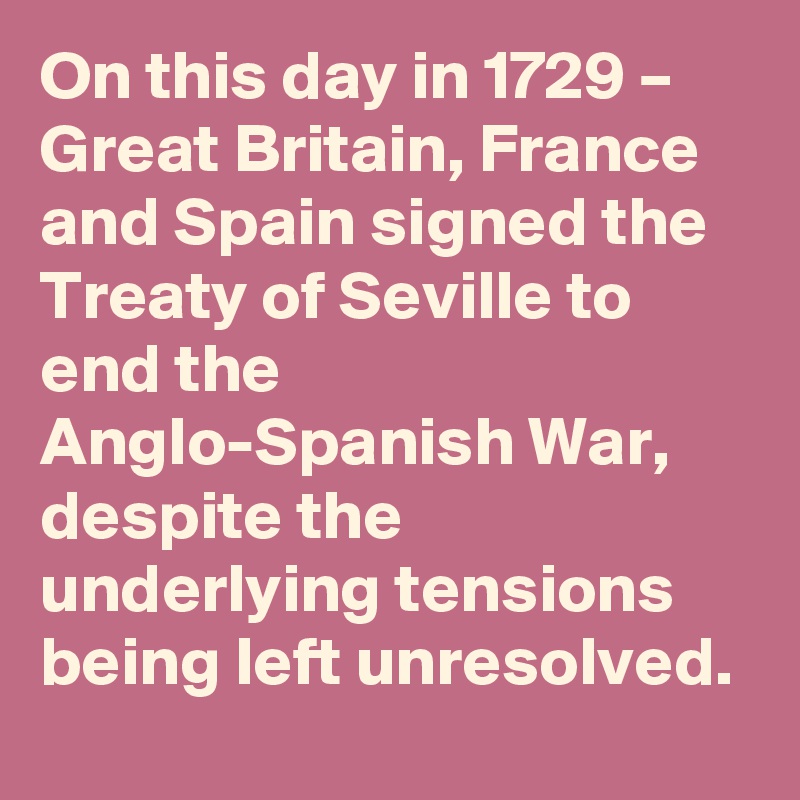On this day in 1729 – Great Britain, France and Spain signed the Treaty of Seville to end the Anglo-Spanish War, despite the underlying tensions being left unresolved.