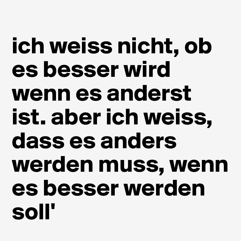 
ich weiss nicht, ob es besser wird wenn es anderst ist. aber ich weiss, dass es anders werden muss, wenn es besser werden soll'