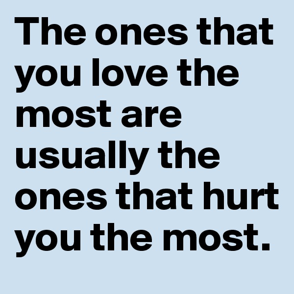 The ones that you love the most are usually the ones that hurt you the most.