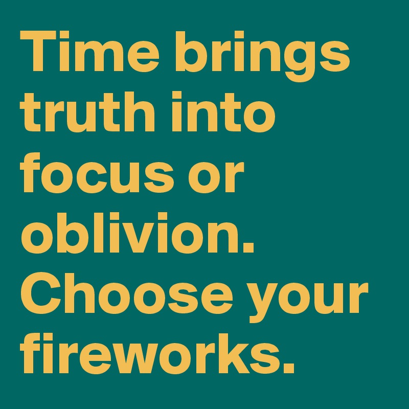 Time brings truth into focus or oblivion. Choose your fireworks.