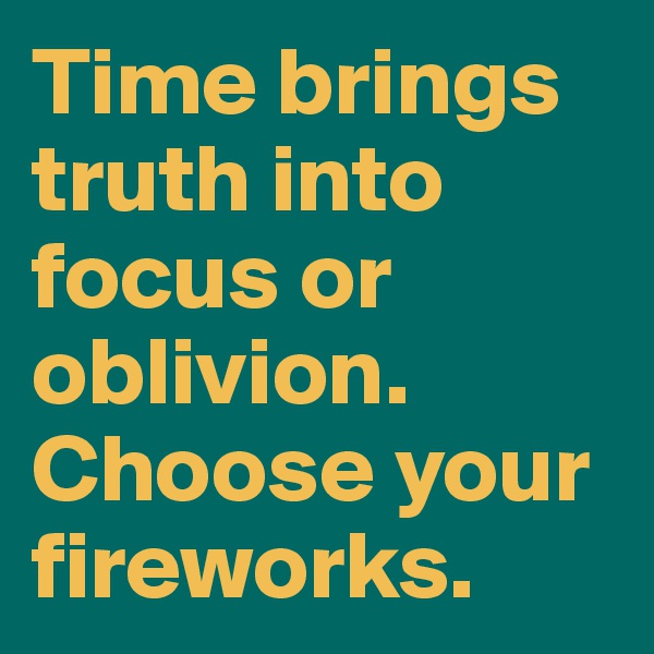 Time brings truth into focus or oblivion. Choose your fireworks.