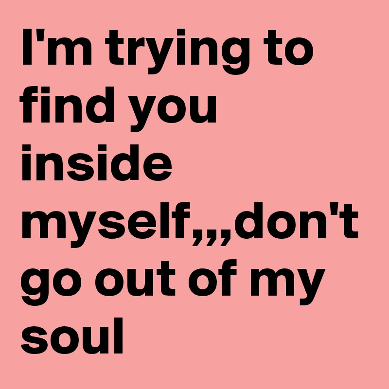I'm trying to find you inside myself,,,don't go out of my soul