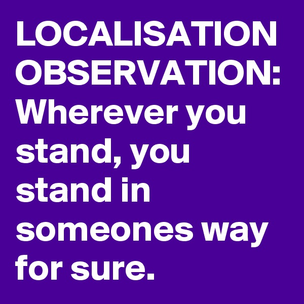 LOCALISATION
OBSERVATION:
Wherever you stand, you stand in someones way
for sure.