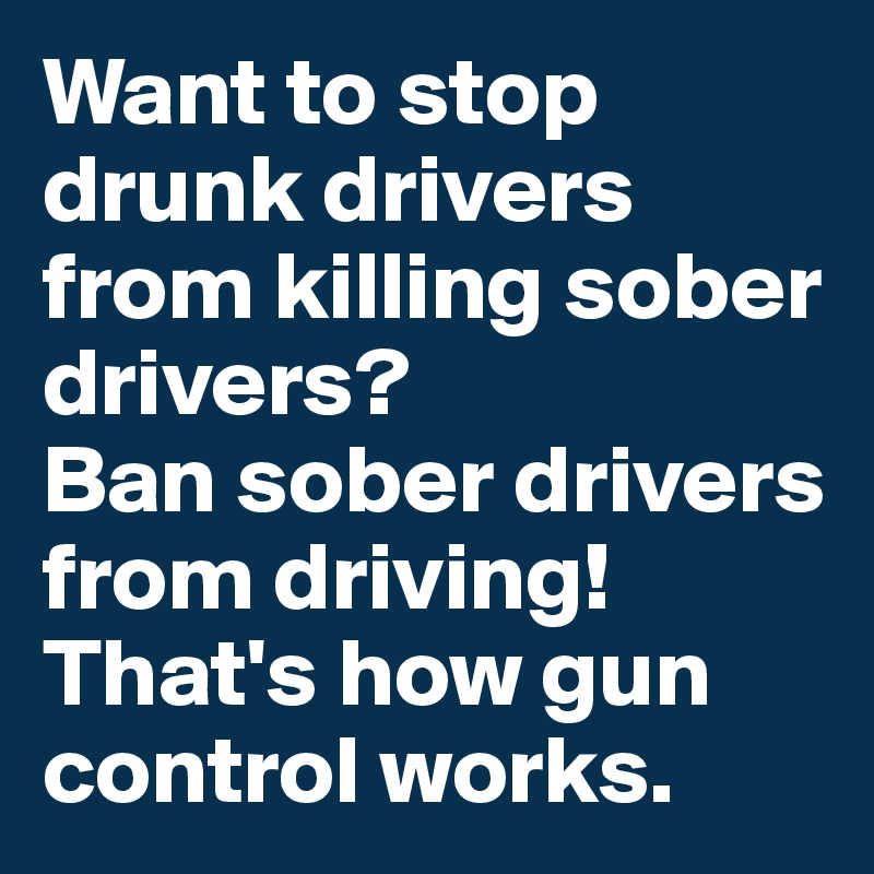 Want to stop drunk drivers from killing sober drivers? 
Ban sober drivers from driving! That's how gun control works. 