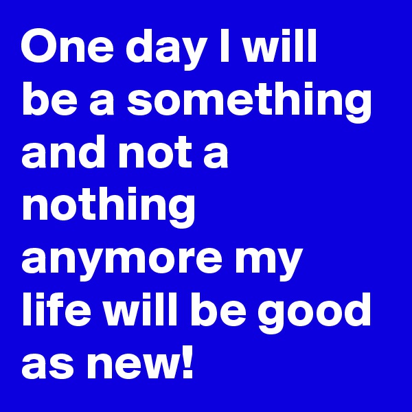 One day I will be a something and not a nothing anymore my life will be good as new!