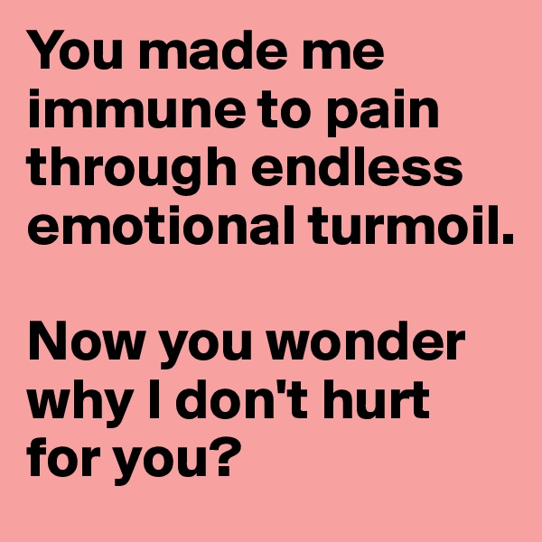 You made me immune to pain through endless emotional turmoil. 

Now you wonder why I don't hurt for you? 