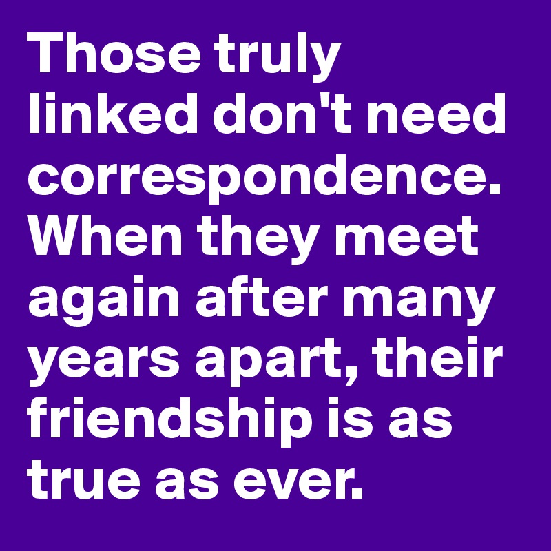 Those truly linked don't need correspondence. When they meet again after many years apart, their friendship is as true as ever.