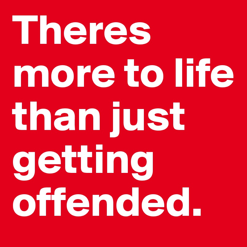 Theres more to life than just getting offended.
