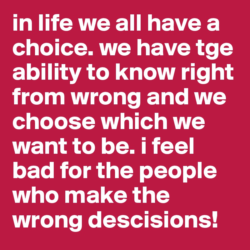 in life we all have a choice. we have tge ability to know right from wrong and we choose which we want to be. i feel bad for the people who make the wrong descisions!
