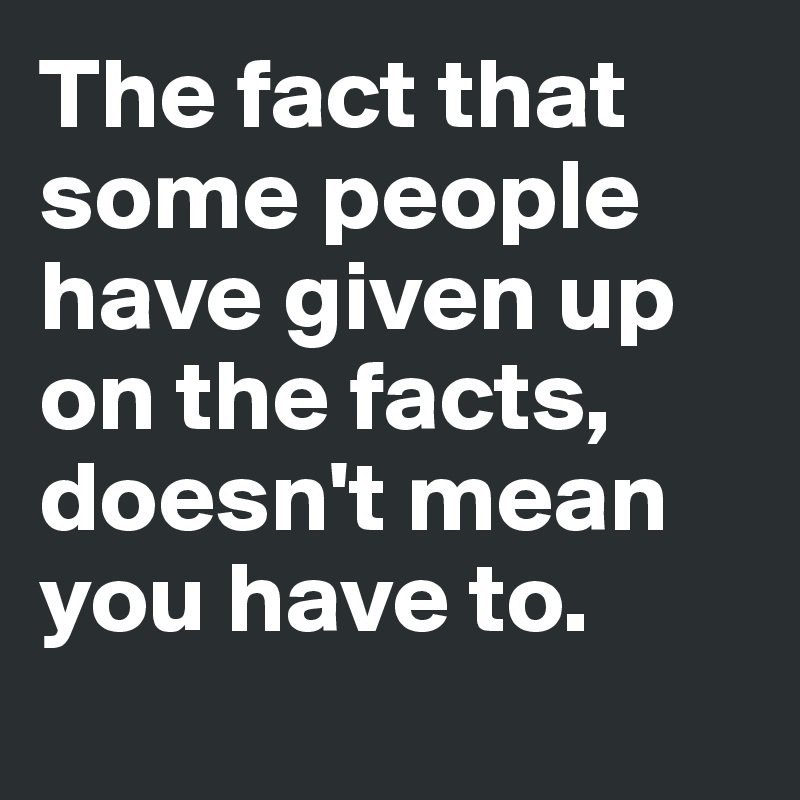 The fact that some people have given up on the facts, doesn't mean you have to. 
