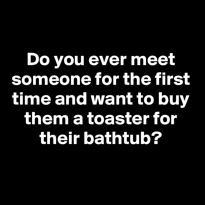 

Do you ever meet someone for the first time and want to buy them a toaster for their bathtub?

