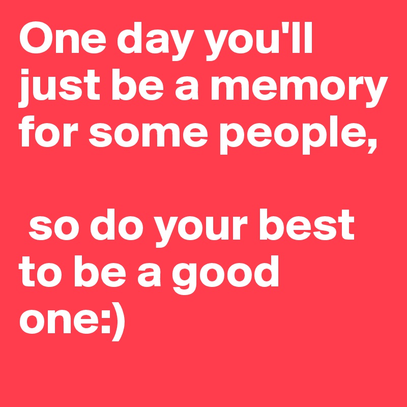 One day you'll just be a memory for some people,

 so do your best to be a good one:)