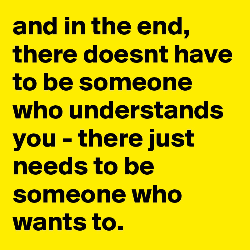 and in the end, there doesnt have to be someone who understands you - there just needs to be someone who wants to.