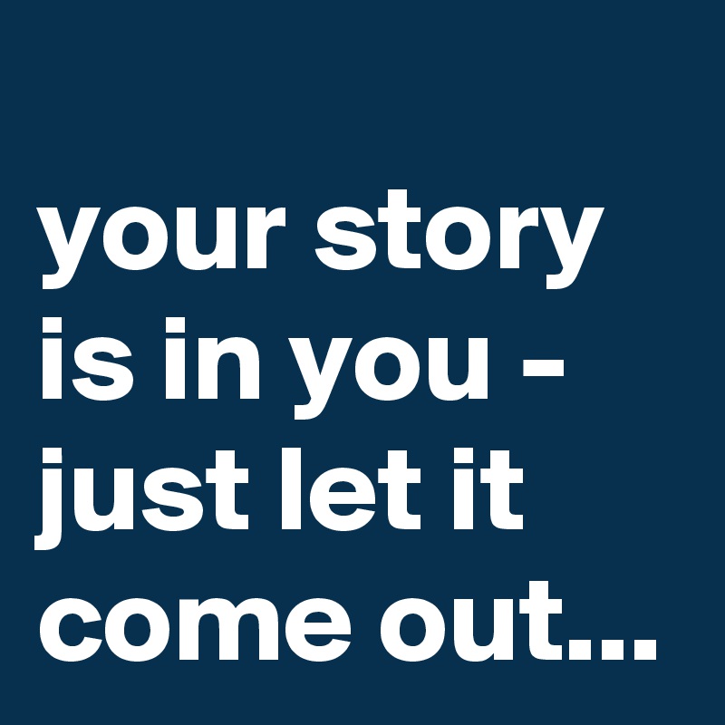 
your story is in you - just let it come out...