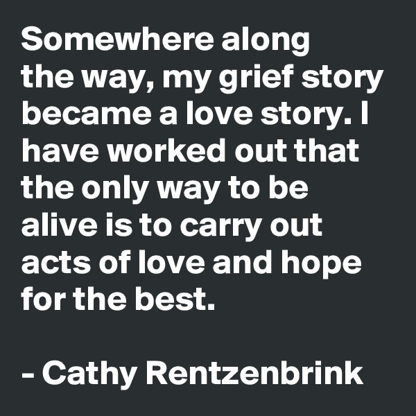 Somewhere along 
the way, my grief story became a love story. I have worked out that the only way to be alive is to carry out acts of love and hope for the best. 

- Cathy Rentzenbrink