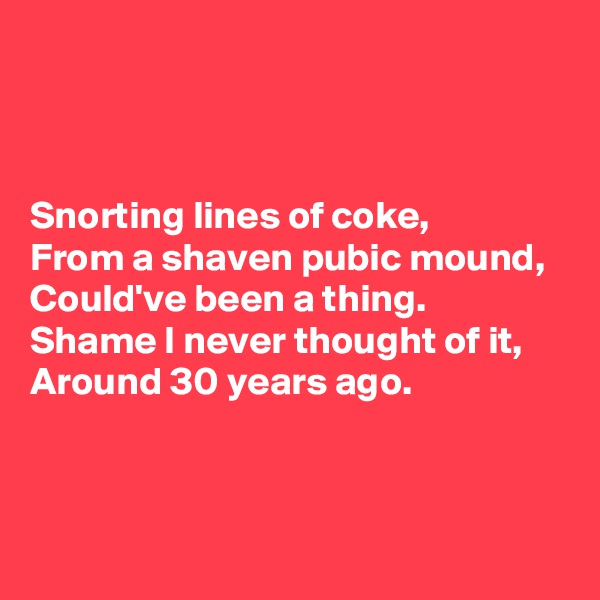 



Snorting lines of coke,
From a shaven pubic mound,
Could've been a thing.
Shame I never thought of it,
Around 30 years ago.




